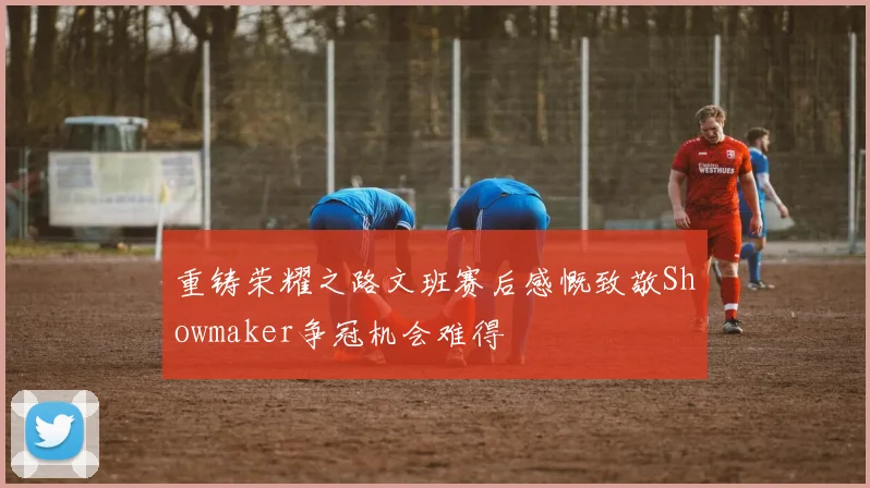重铸荣耀之路文班赛后感慨致敬Showmaker争冠机会难得