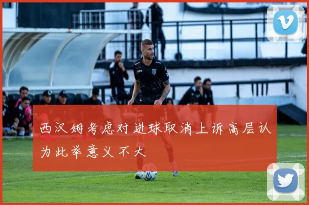西汉姆考虑对进球取消上诉高层认为此举意义不大