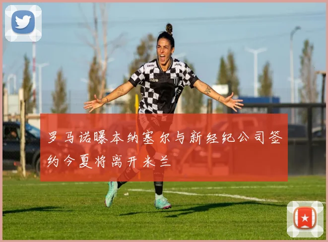 罗马诺曝本纳塞尔与新经纪公司签约今夏将离开米兰