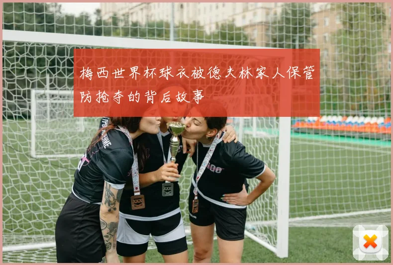梅西世界杯球衣被德夫林家人保管防抢夺的背后故事