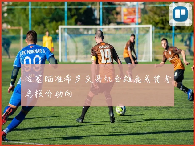 活塞瞄准希罗交易机会雄鹿或将考虑报价动向