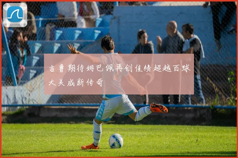 吉鲁期待姆巴佩再创佳绩超越百球大关成新传奇