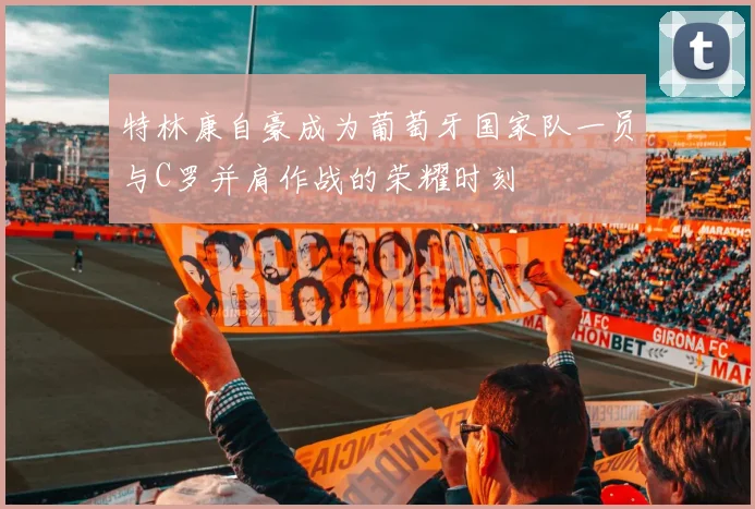 特林康自豪成为葡萄牙国家队一员与C罗并肩作战的荣耀时刻