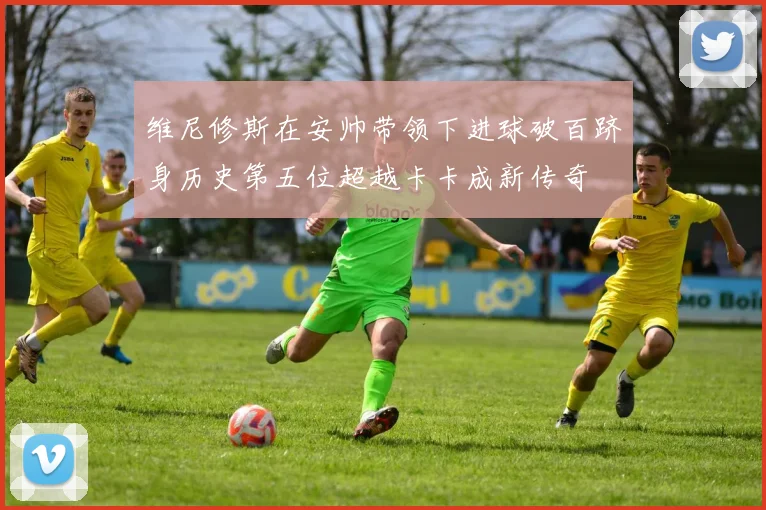 维尼修斯在安帅带领下进球破百跻身历史第五位超越卡卡成新传奇