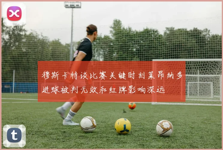 穆斯卡特谈比赛关键时刻莱昂纳多进球被判无效和红牌影响深远
