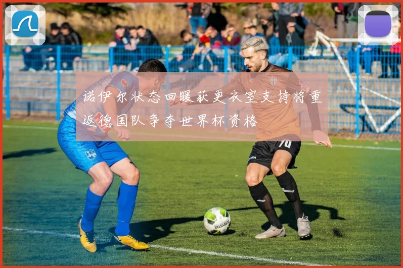 诺伊尔状态回暖获更衣室支持将重返德国队争夺世界杯资格
