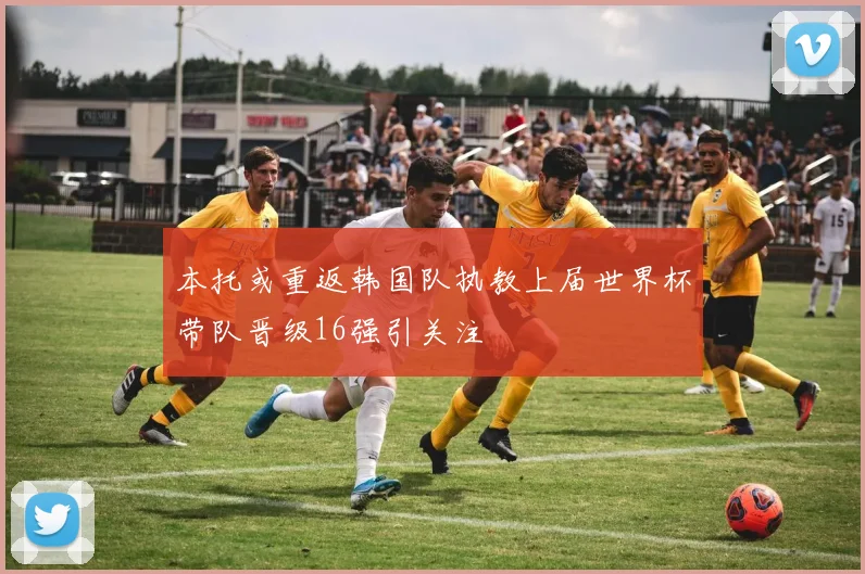 本托或重返韩国队执教上届世界杯带队晋级16强引关注