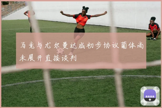 马竞与尤尔曼达成初步协议葡体尚未展开直接谈判
