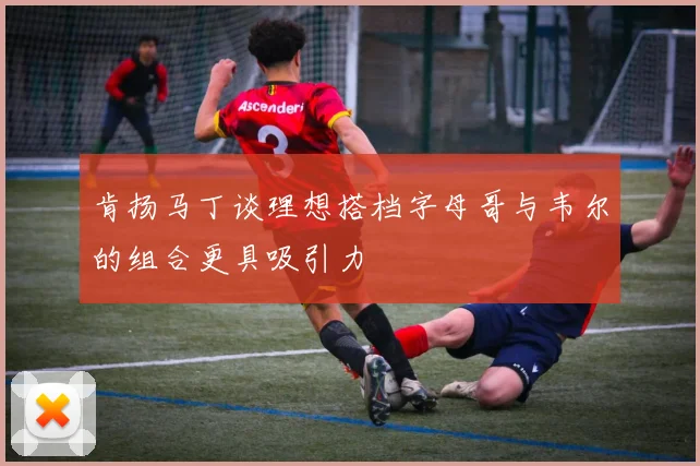 肯扬马丁谈理想搭档字母哥与韦尔的组合更具吸引力