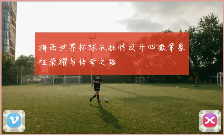梅西世界杯球衣独特设计四徽章象征荣耀与传奇之路